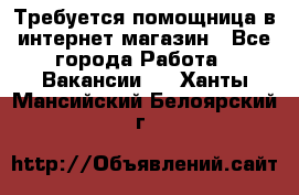 Требуется помощница в интернет-магазин - Все города Работа » Вакансии   . Ханты-Мансийский,Белоярский г.